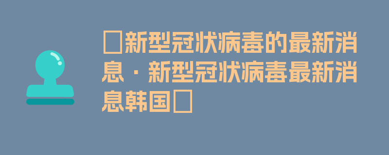 〖新型冠状病毒的最新消息·新型冠状病毒最新消息韩国〗