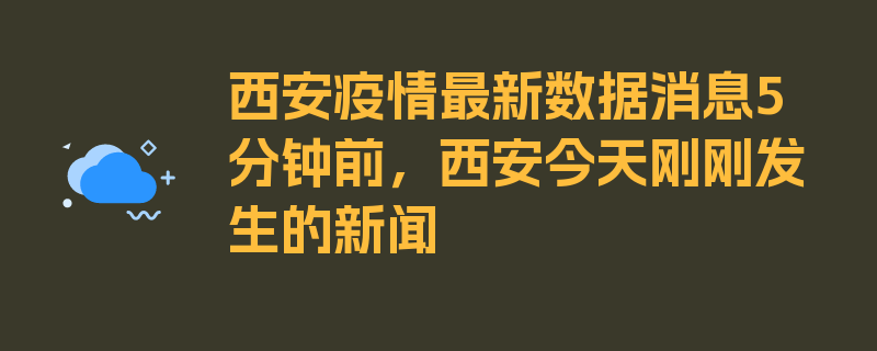 西安疫情最新数据消息5分钟前，西安今天刚刚发生的新闻