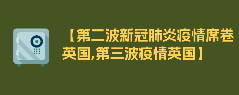 【第二波新冠肺炎疫情席卷英国,第三波疫情英国】