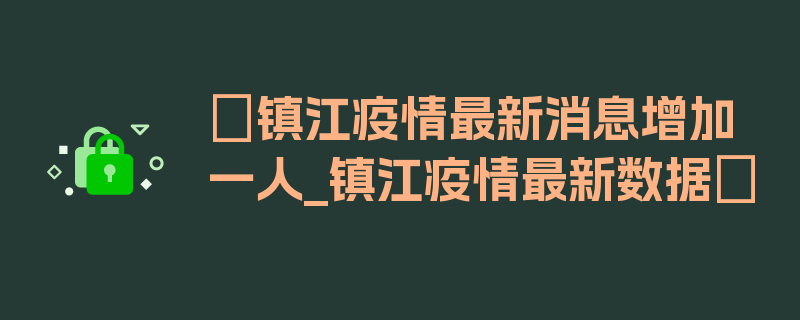 〖镇江疫情最新消息增加一人_镇江疫情最新数据〗