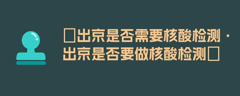 〖出京是否需要核酸检测·出京是否要做核酸检测〗