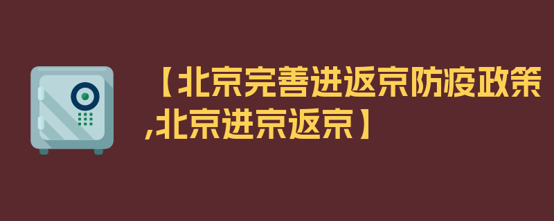 【北京完善进返京防疫政策,北京进京返京】