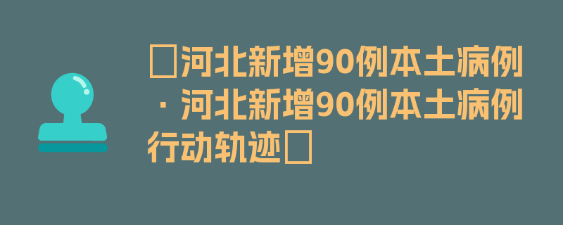 〖河北新增90例本土病例·河北新增90例本土病例行动轨迹〗