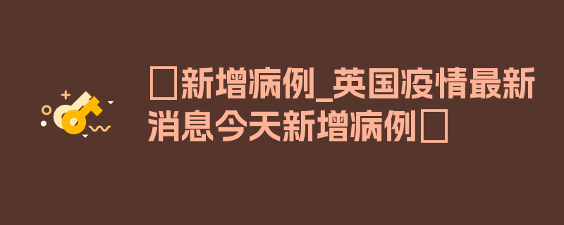 〖新增病例_英国疫情最新消息今天新增病例〗