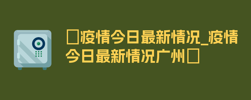 〖疫情今日最新情况_疫情今日最新情况广州〗