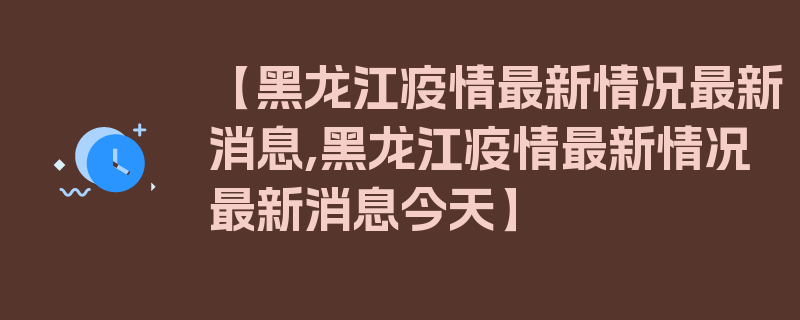 【黑龙江疫情最新情况最新消息,黑龙江疫情最新情况最新消息今天】