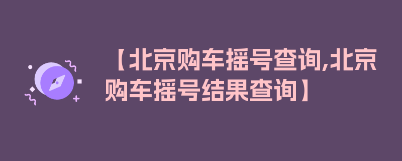 【北京购车摇号查询,北京购车摇号结果查询】