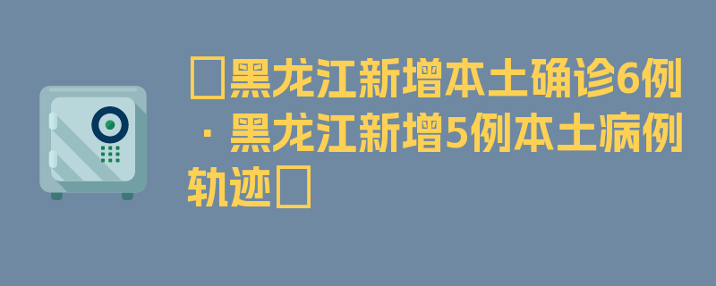 〖黑龙江新增本土确诊6例·黑龙江新增5例本土病例轨迹〗