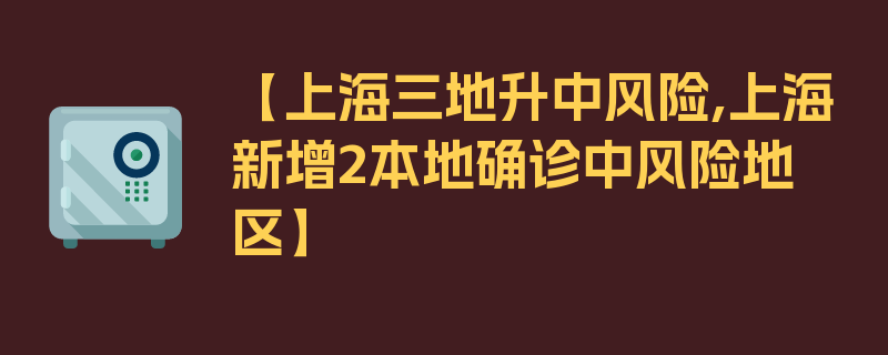 【上海三地升中风险,上海新增2本地确诊中风险地区】