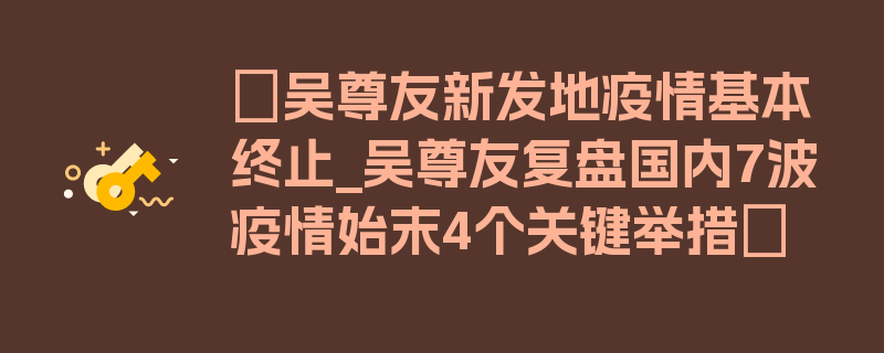 〖吴尊友新发地疫情基本终止_吴尊友复盘国内7波疫情始末4个关键举措〗