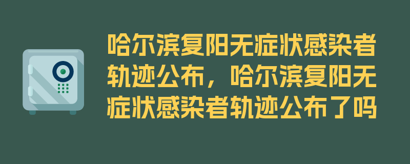 哈尔滨复阳无症状感染者轨迹公布，哈尔滨复阳无症状感染者轨迹公布了吗