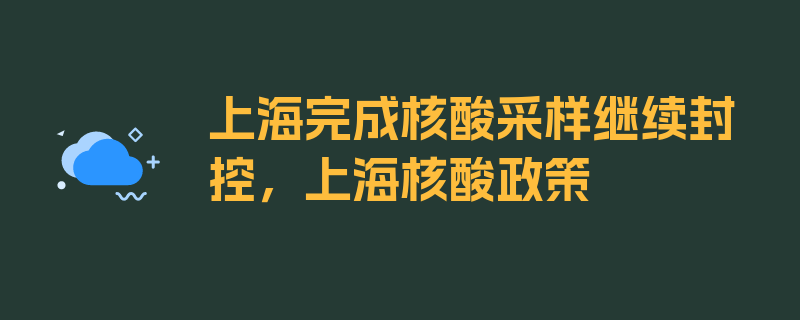 上海完成核酸采样继续封控，上海核酸政策