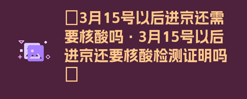 〖3月15号以后进京还需要核酸吗·3月15号以后进京还要核酸检测证明吗〗