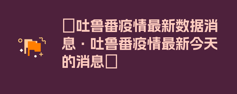 〖吐鲁番疫情最新数据消息·吐鲁番疫情最新今天的消息〗