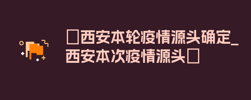 〖西安本轮疫情源头确定_西安本次疫情源头〗