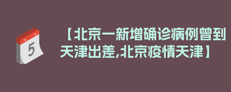 【北京一新增确诊病例曾到天津出差,北京疫情天津】