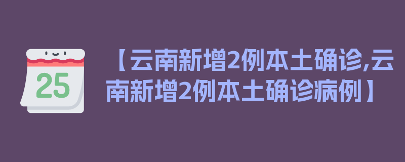 【云南新增2例本土确诊,云南新增2例本土确诊病例】