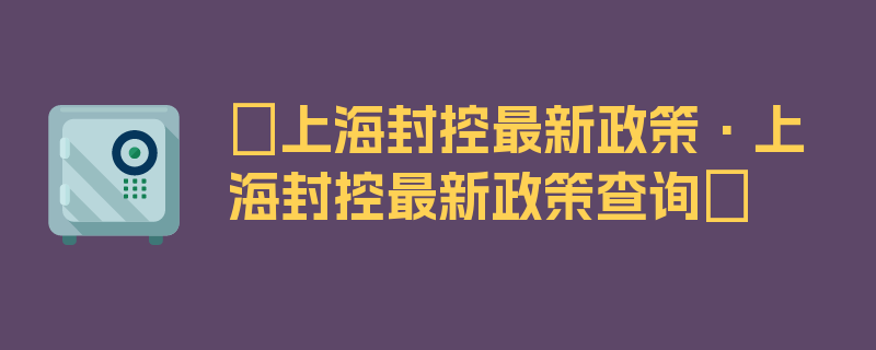 〖上海封控最新政策·上海封控最新政策查询〗