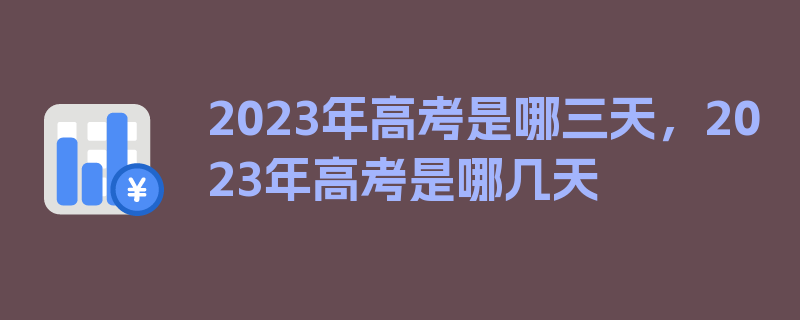 2023年高考是哪三天，2023年高考是哪几天