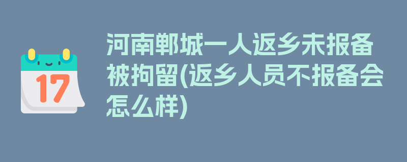 河南郸城一人返乡未报备被拘留(返乡人员不报备会怎么样)