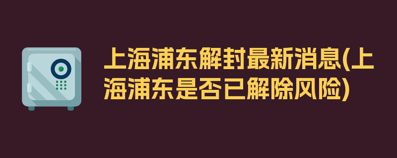 上海浦东解封最新消息(上海浦东是否已解除风险)