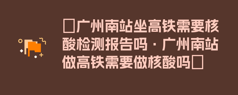 〖广州南站坐高铁需要核酸检测报告吗·广州南站做高铁需要做核酸吗〗