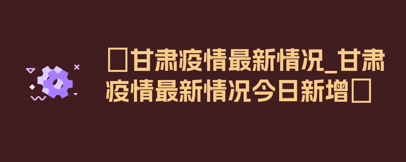 〖甘肃疫情最新情况_甘肃疫情最新情况今日新增〗