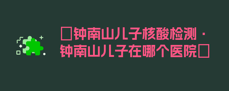 〖钟南山儿子核酸检测·钟南山儿子在哪个医院〗