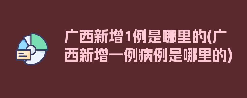 广西新增1例是哪里的(广西新增一例病例是哪里的)