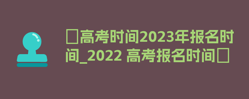 〖高考时间2023年报名时间_2022 高考报名时间〗