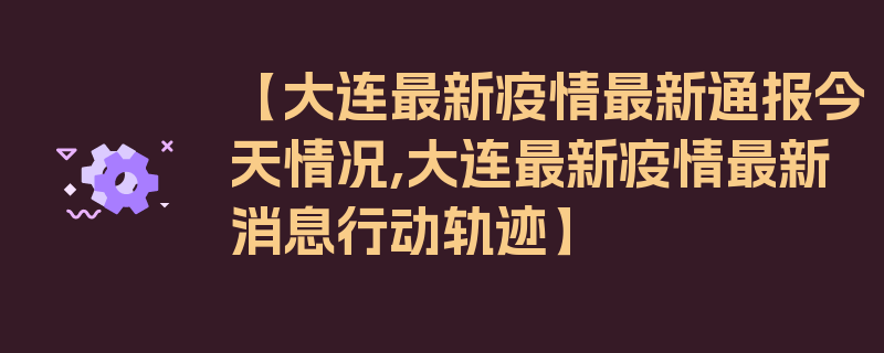 【大连最新疫情最新通报今天情况,大连最新疫情最新消息行动轨迹】