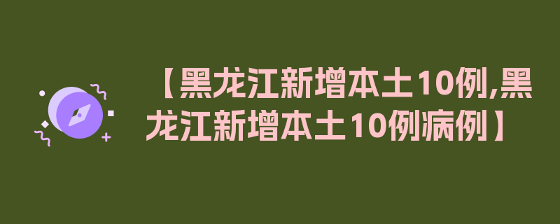 【黑龙江新增本土10例,黑龙江新增本土10例病例】