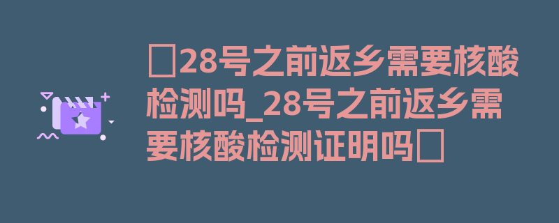 〖28号之前返乡需要核酸检测吗_28号之前返乡需要核酸检测证明吗〗