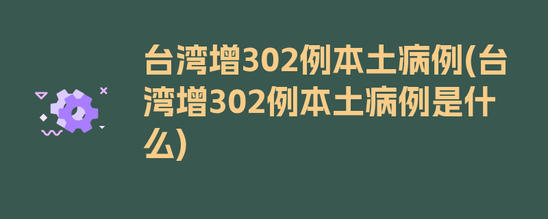 台湾增302例本土病例(台湾增302例本土病例是什么)