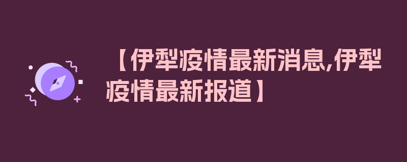 【伊犁疫情最新消息,伊犁疫情最新报道】