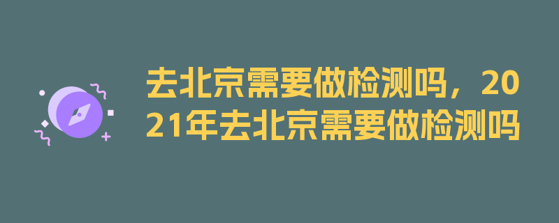 去北京需要做检测吗，2021年去北京需要做检测吗