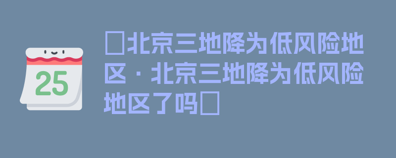 〖北京三地降为低风险地区·北京三地降为低风险地区了吗〗