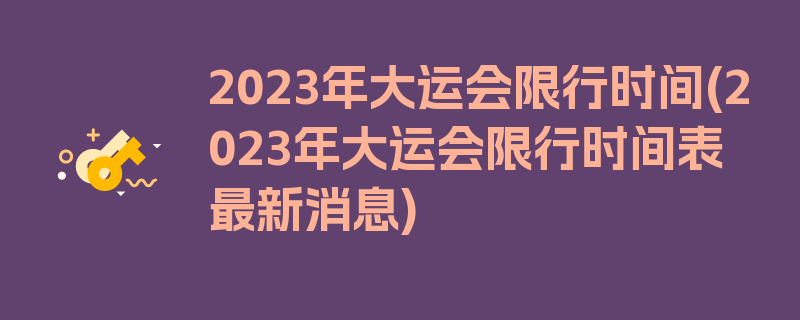 2023年大运会限行时间(2023年大运会限行时间表最新消息)