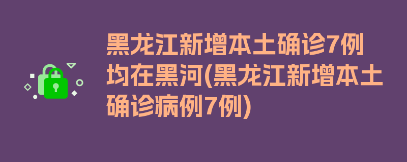 黑龙江新增本土确诊7例均在黑河(黑龙江新增本土确诊病例7例)