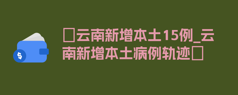 〖云南新增本土15例_云南新增本土病例轨迹〗