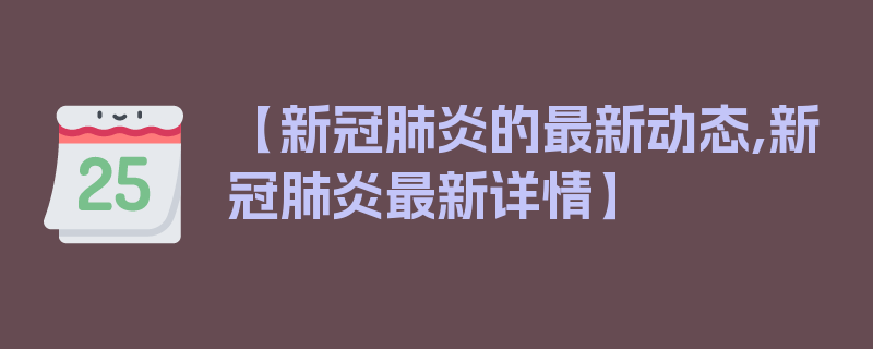 【新冠肺炎的最新动态,新冠肺炎最新详情】