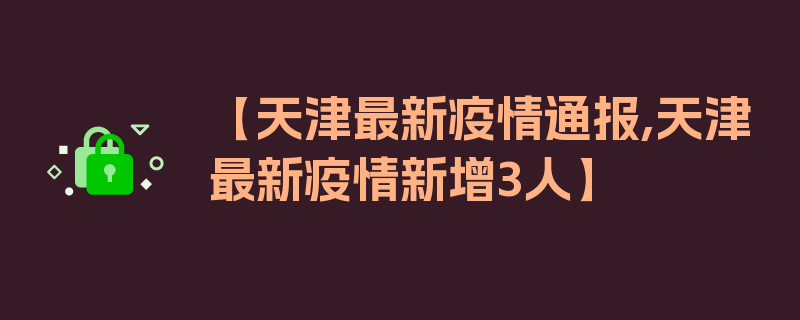 【天津最新疫情通报,天津最新疫情新增3人】