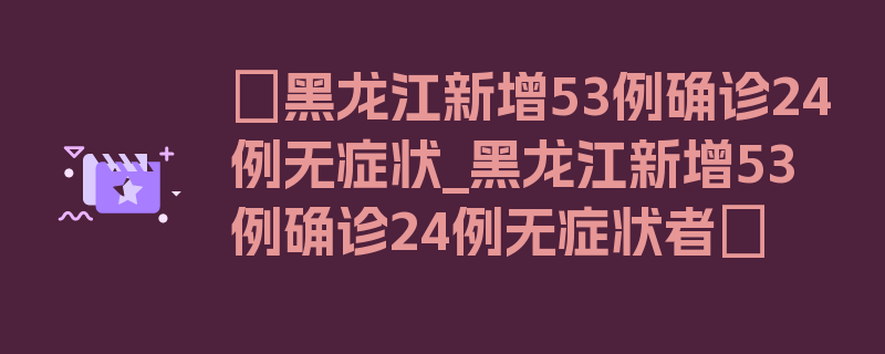 〖黑龙江新增53例确诊24例无症状_黑龙江新增53例确诊24例无症状者〗