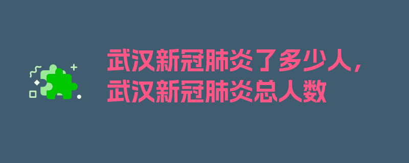 武汉新冠肺炎了多少人，武汉新冠肺炎总人数